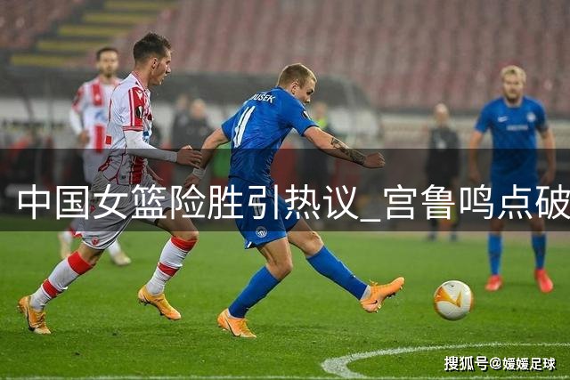 中国女篮险胜引热议 宫鲁鸣点破胜利背后隐忧